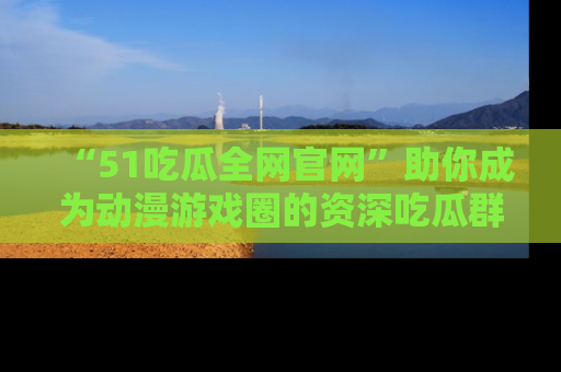 “51吃瓜全网官网”助你成为动漫游戏圈的资深吃瓜群众！