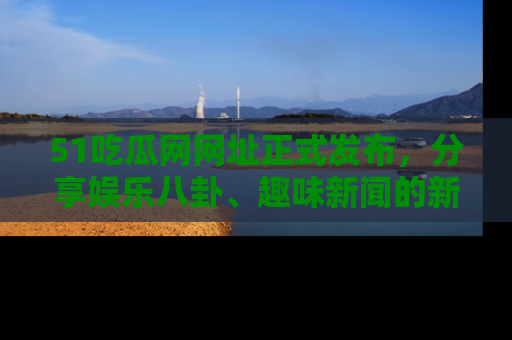 51吃瓜网网址正式发布，分享娱乐八卦、趣味新闻的新平台