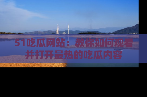 51吃瓜网站:教你如何观看并打开最热的吃瓜内容