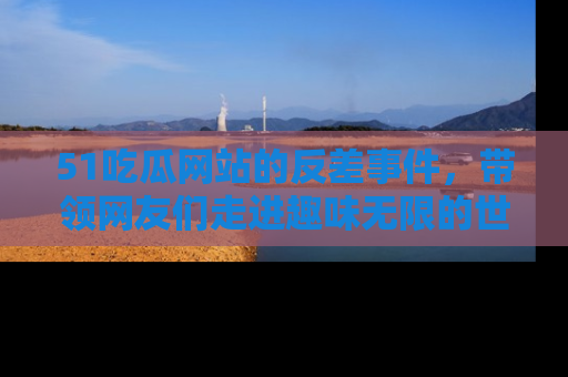 51吃瓜网站的反差事件，带领网友们走进趣味无限的世界