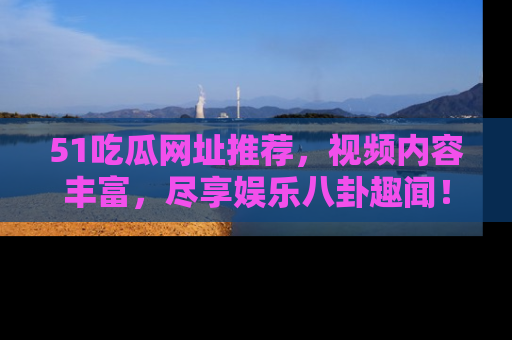 51吃瓜网址推荐，视频内容丰富，尽享娱乐八卦趣闻！