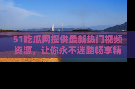 51吃瓜网提供最新热门视频资源,让你永不迷路畅享精彩!