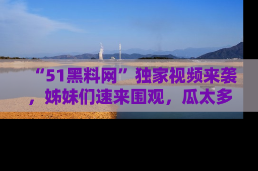 “51黑料网”独家视频来袭，姊妹们速来围观，瓜太多简直停不下来！