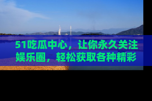 51吃瓜中心，让你永久关注娱乐圈，轻松获取各种精彩的吃瓜信息！