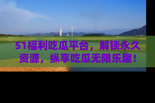 51福利吃瓜平台，解锁永久资源，纵享吃瓜无限乐趣！