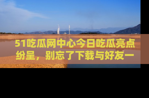 51吃瓜网中心今日吃瓜亮点纷呈，别忘了下载与好友一同分享！