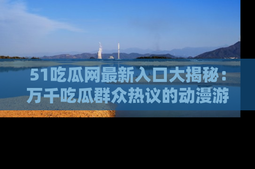 51吃瓜网最新入口大揭秘：万千吃瓜群众热议的动漫游戏事件