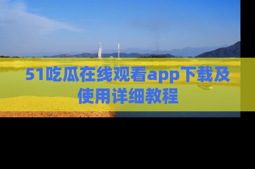 51吃瓜在线观看app下载及使用详细教程