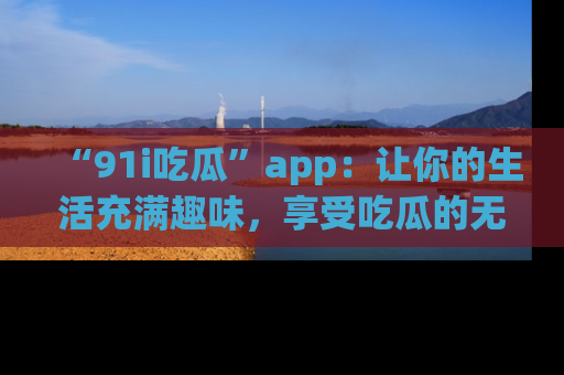 “91i吃瓜”app：让你的生活充满趣味，享受吃瓜的无限乐趣！