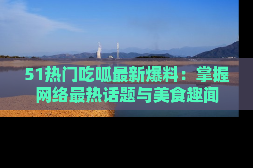 51热门吃呱最新爆料：掌握网络最热话题与美食趣闻