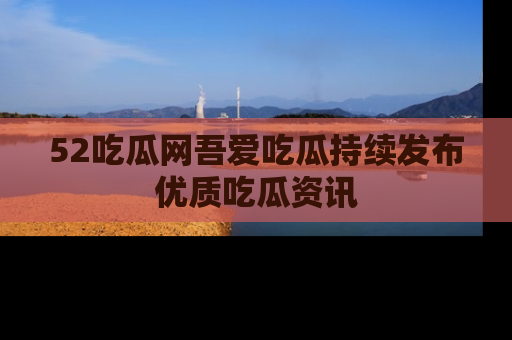 52吃瓜网吾爱吃瓜持续发布优质吃瓜资讯