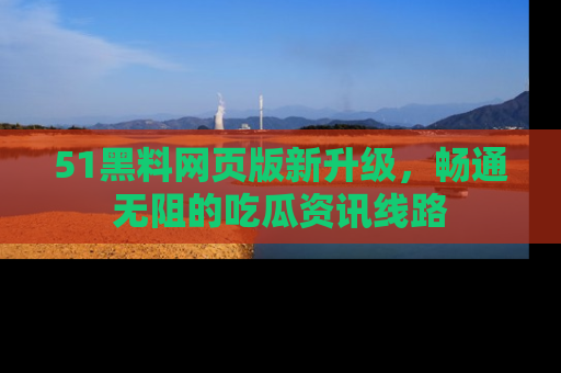 51黑料网页版新升级，畅通无阻的吃瓜资讯线路