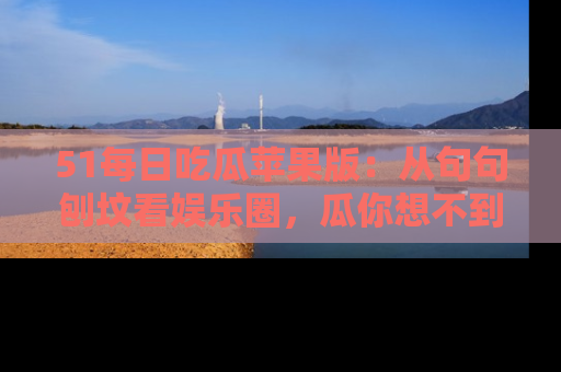 51每日吃瓜苹果版：从句句刨坟看娱乐圈，瓜你想不到的精彩纷呈！