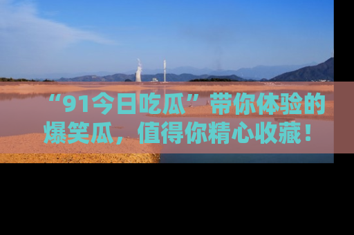 “91今日吃瓜”带你体验的爆笑瓜，值得你精心收藏！