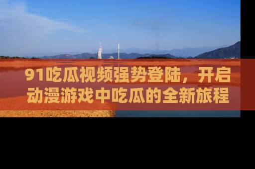 91吃瓜视频强势登陆，开启动漫游戏中吃瓜的全新旅程！