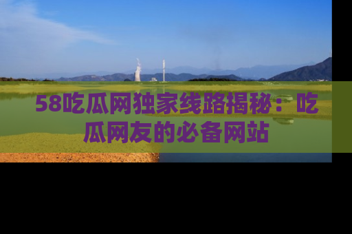 58吃瓜网独家线路揭秘：吃瓜网友的必备网站