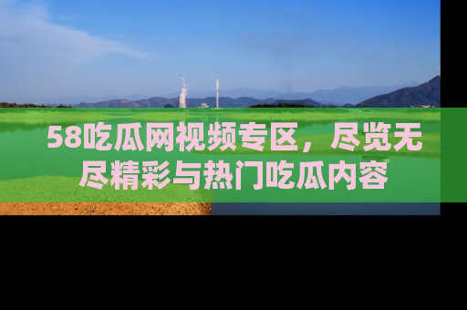 58吃瓜网视频专区,尽览无尽精彩与热门吃瓜内容