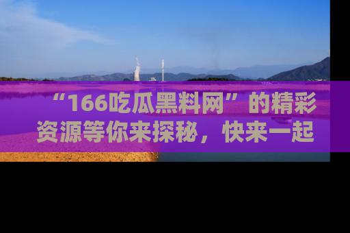 “166吃瓜黑料网”的精彩资源等你来探秘，快来一起吃瓜吧！