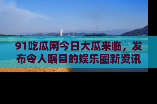 91吃瓜网今日大瓜来临，发布令人瞩目的娱乐圈新资讯！