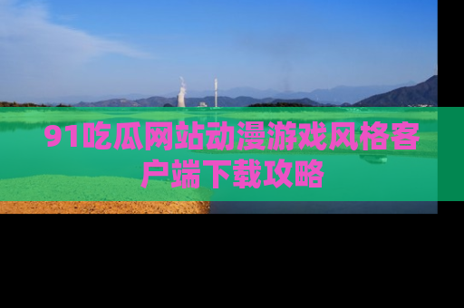 91吃瓜网站动漫游戏风格客户端下载攻略