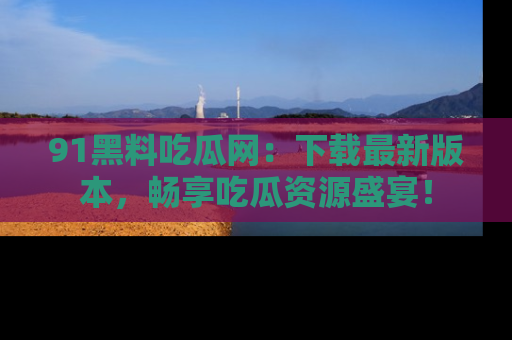 91黑料吃瓜网：下载最新版本，畅享吃瓜资源盛宴！