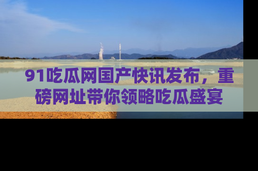 91吃瓜网国产快讯发布，重磅网址带你领略吃瓜盛宴