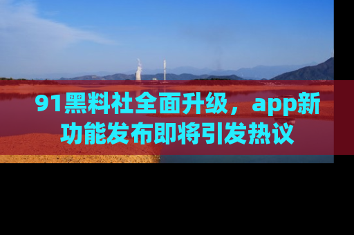 91黑料社全面升级，app新功能发布即将引发热议