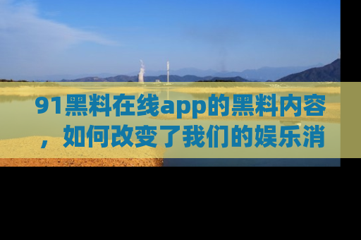 91黑料在线app的黑料内容，如何改变了我们的娱乐消费习惯？