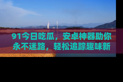 91今日吃瓜，安卓神器助你永不迷路，轻松追踪趣味新闻！