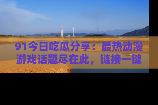 91今日吃瓜分享：最热动漫游戏话题尽在此，链接一键畅游！