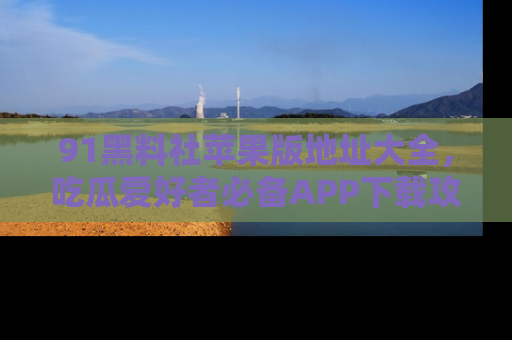 91黑料社苹果版地址大全，吃瓜爱好者必备APP下载攻略