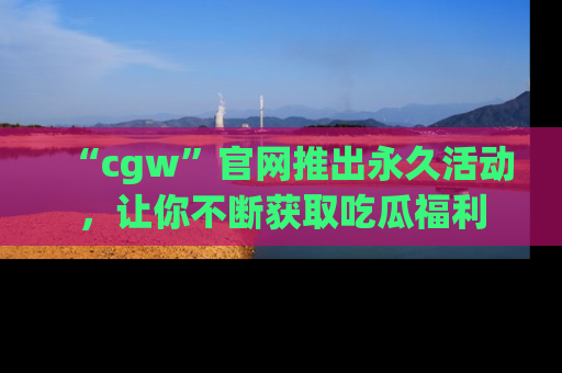 “cgw”官网推出永久活动，让你不断获取吃瓜福利