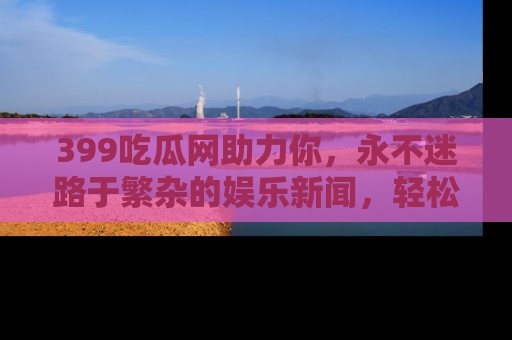 399吃瓜网助力你，永不迷路于繁杂的娱乐新闻，轻松追踪热点！