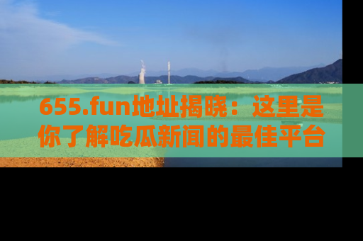 655.fun地址揭晓：这里是你了解吃瓜新闻的最佳平台，快来探索吧！