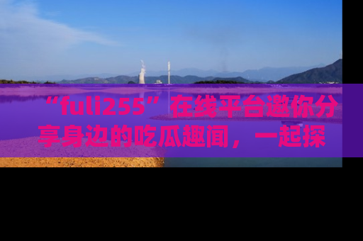 “fuli255”在线平台邀你分享身边的吃瓜趣闻，一起探索生活的小秘密！