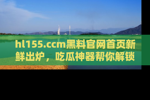 hl155.ccm黑料官网首页新鲜出炉，吃瓜神器帮你解锁那些鲜为人知的内幕！