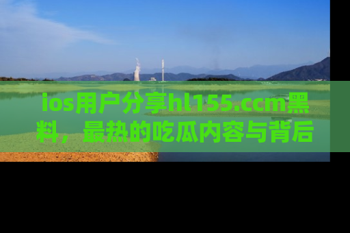 ios用户分享hl155.ccm黑料，最热的吃瓜内容与背后的真实事件！