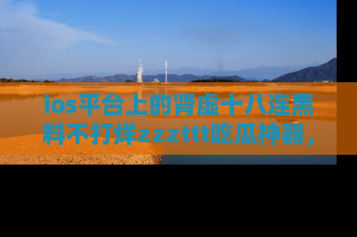 ios平台上的肾虚十八连黑料不打烊zzzttt吃瓜神器，你绝对不能错过