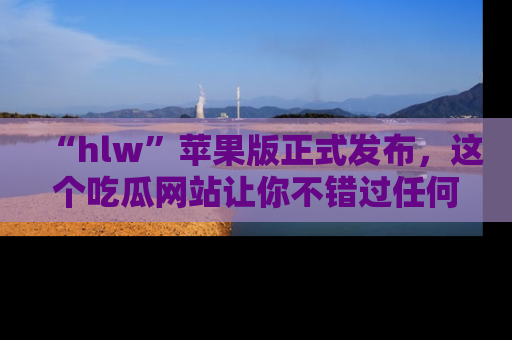 “hlw”苹果版正式发布，这个吃瓜网站让你不错过任何热议话题！