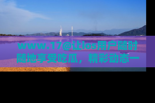 www.17@让ios用户随时随地享受吃瓜，精彩动态一手掌握