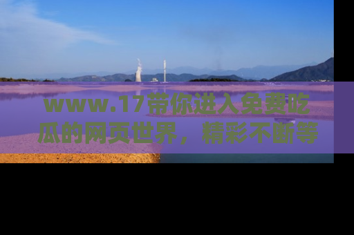 www.17带你进入免费吃瓜的网页世界，精彩不断等着你！