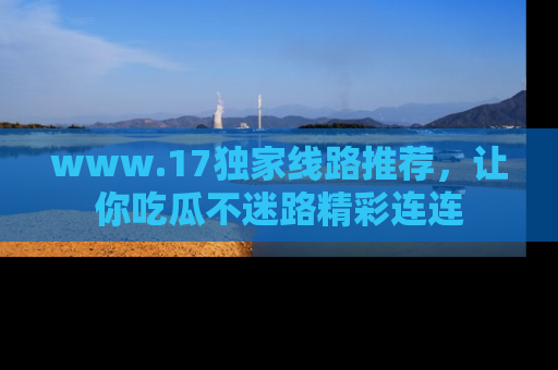 www.17独家线路推荐，让你吃瓜不迷路精彩连连