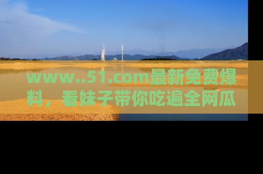www..51.com最新免费爆料，看妹子带你吃遍全网瓜！