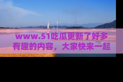 www.51吃瓜更新了好多有趣的内容，大家快来一起享受这波吃瓜热潮吧！