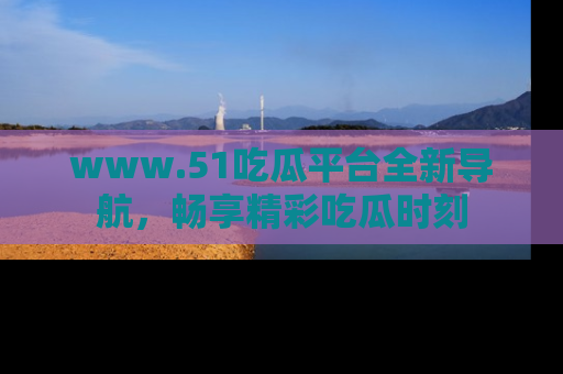 www.51吃瓜平台全新导航，畅享精彩吃瓜时刻