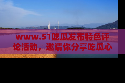 www.51吃瓜发布特色评论活动，邀请你分享吃瓜心得与看法！