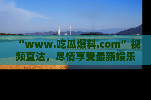 “www.吃瓜爆料.com”视频直达，尽情享受最新娱乐圈的吃瓜盛宴！