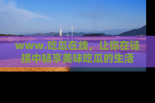 www.吃瓜在线，让你在链接中畅享美味吃瓜的生活