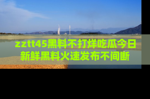 zztt45黑料不打烊吃瓜今日新鲜黑料火速发布不间断