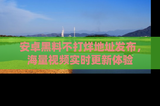 安卓黑料不打烊地址发布，海量视频实时更新体验